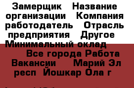 Замерщик › Название организации ­ Компания-работодатель › Отрасль предприятия ­ Другое › Минимальный оклад ­ 20 000 - Все города Работа » Вакансии   . Марий Эл респ.,Йошкар-Ола г.